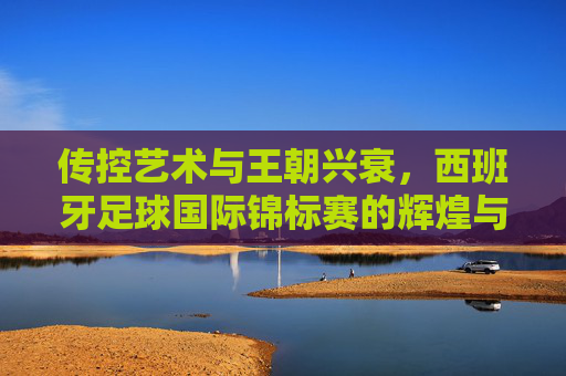 传控艺术与王朝兴衰,西班牙足球国际锦标赛的辉煌与传承