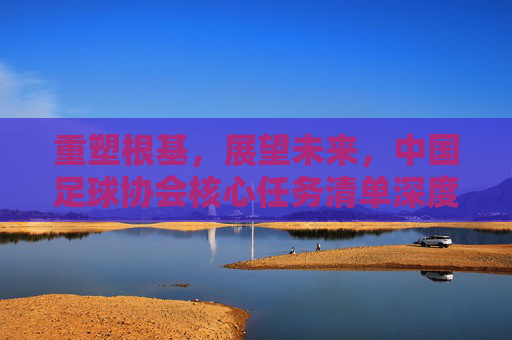 重塑根基，展望未来，中国足球协会核心任务清单深度解析
