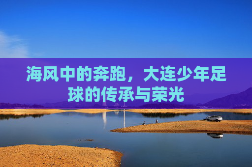 海风中的奔跑，大连少年足球的传承与荣光