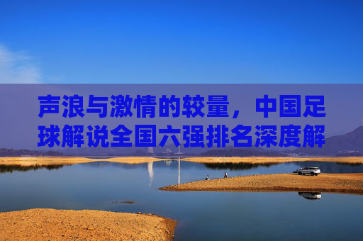 声浪与激情的较量,中国足球解说全国六强排名深度解析