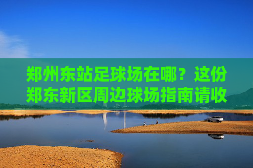 郑州东站足球场在哪？这份郑东新区周边球场指南请收好