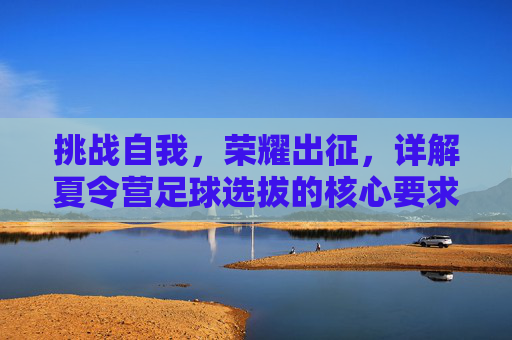 挑战自我,荣耀出征,详解夏令营足球选拔的核心要求与备战指南
