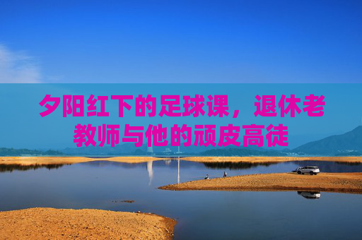 夕阳红下的足球课，退休老教师与他的顽皮高徒