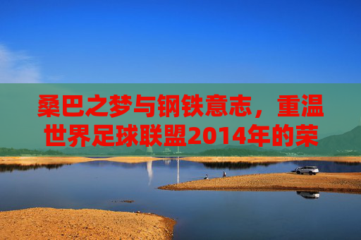 桑巴之梦与钢铁意志,重温世界足球联盟2014年的荣光与泪水