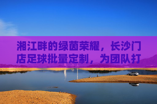 湘江畔的绿茵荣耀,长沙门店足球批量定制,为团队打造专属战袍
