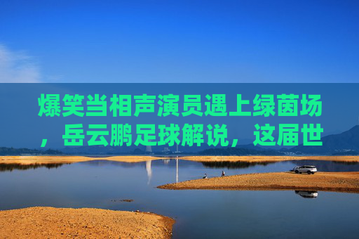 爆笑当相声演员遇上绿茵场,岳云鹏足球解说,这届世界杯相声味儿太浓了!
