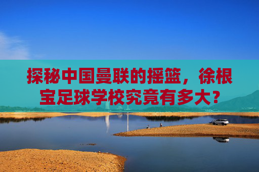 探秘中国曼联的摇篮，徐根宝足球学校究竟有多大？