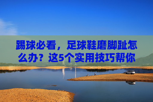 踢球必看,足球鞋磨脚趾怎么办?这5个实用技巧帮你快速灭火