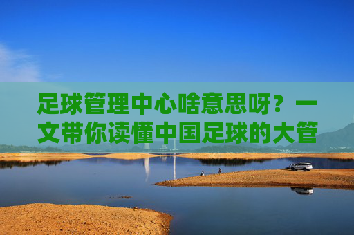 足球管理中心啥意思呀?一文带你读懂中国足球的大管家
