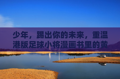 少年,踢出你的未来,重温港版足球小将漫画书里的黄金时代