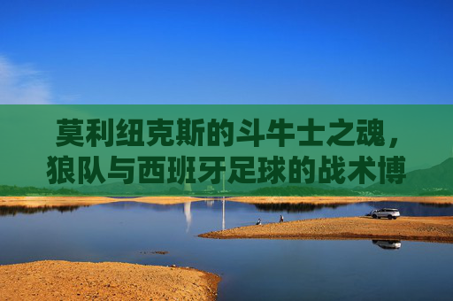 莫利纽克斯的斗牛士之魂,狼队与西班牙足球的战术博弈与风格碰撞
