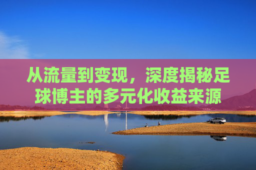 从流量到变现，深度揭秘足球博主的多元化收益来源