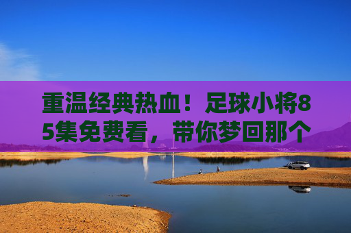 重温经典热血!足球小将85集免费看,带你梦回那个夏天