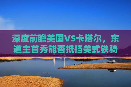 深度前瞻美国VS卡塔尔,东道主首秀能否抵挡美式铁骑?2022世界杯揭幕战预测分析