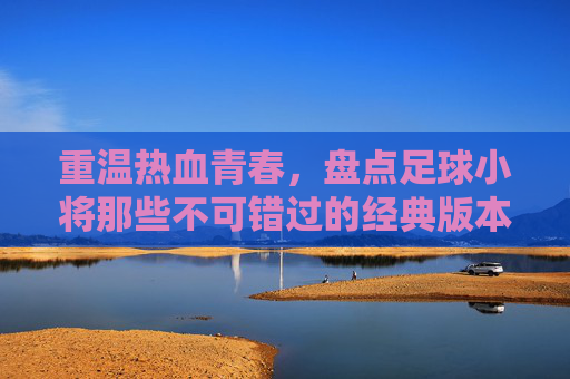 重温热血青春,盘点足球小将那些不可错过的经典版本