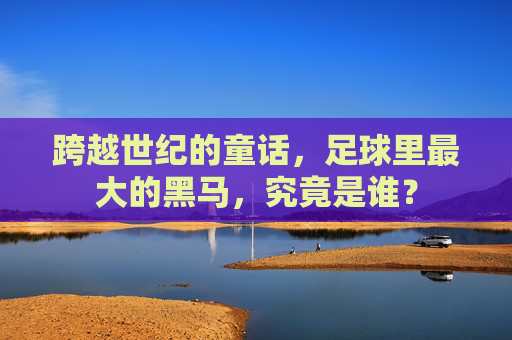 跨越世纪的童话,足球里最大的黑马,究竟是谁?