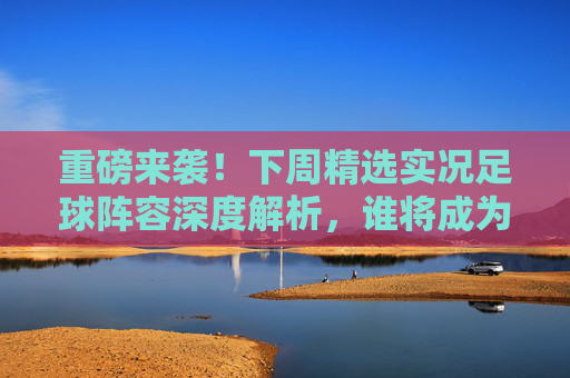 重磅来袭！下周精选实况足球阵容深度解析，谁将成为版本之子？