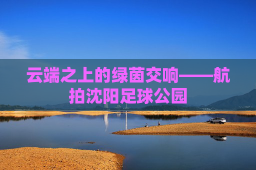 云端之上的绿茵交响——航拍沈阳足球公园