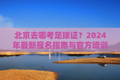 北京去哪考足球证?2024年最新报名指南与官方培训中心全解析