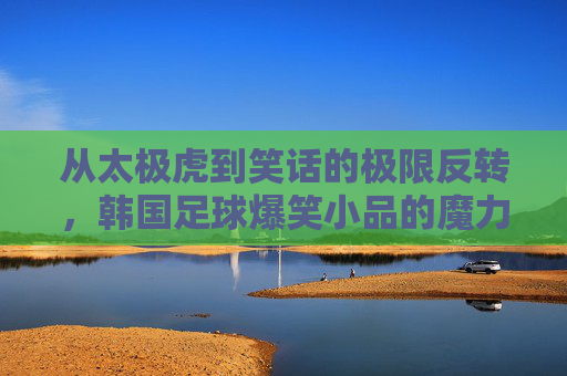 从太极虎到笑话的极限反转,韩国足球爆笑小品的魔力