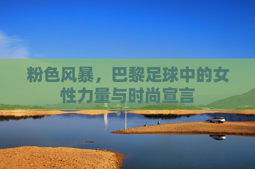 粉色风暴，巴黎足球中的女性力量与时尚宣言