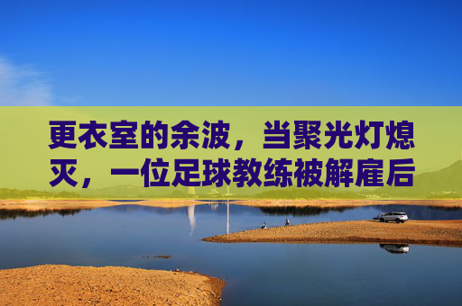 更衣室的余波,当聚光灯熄灭,一位足球教练被解雇后的心理重建