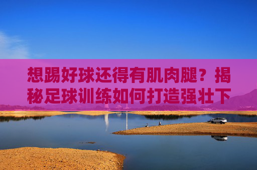 想踢好球还得有肌肉腿？揭秘足球训练如何打造强壮下肢