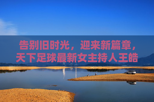 告别旧时光，迎来新篇章，天下足球最新女主持人王皓，以专业致敬经典