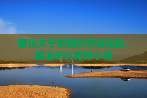 那段关于蹴鞠的青春插曲，重温宋代足球小将