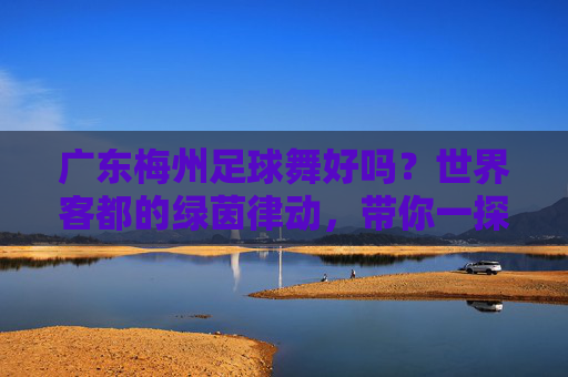 广东梅州足球舞好吗?世界客都的绿茵律动,带你一探究竟