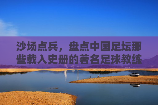 沙场点兵，盘点中国足坛那些载入史册的著名足球教练