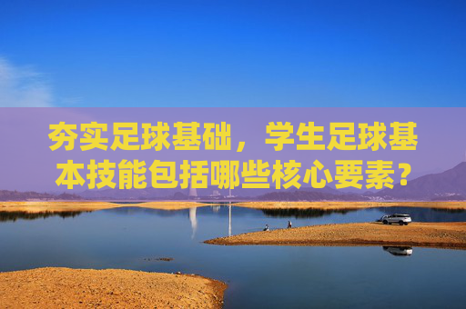 夯实足球基础,学生足球基本技能包括哪些核心要素?