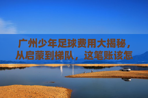 广州少年足球费用大揭秘，从启蒙到梯队，这笔账该怎么算？