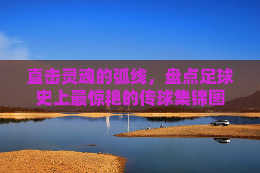 直击灵魂的弧线,盘点足球史上最惊艳的传球集锦图