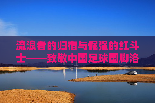 流浪者的归宿与倔强的红斗士——致敬中国足球国脚洛国富