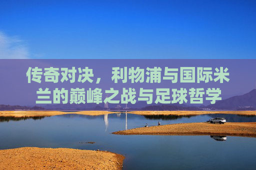 传奇对决,利物浦与国际米兰的巅峰之战与足球哲学