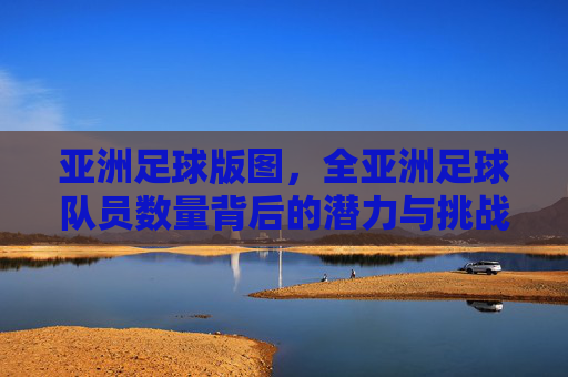 亚洲足球版图，全亚洲足球队员数量背后的潜力与挑战