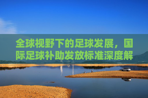 全球视野下的足球发展，国际足球补助发放标准深度解析
