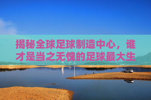揭秘全球足球制造中心,谁才是当之无愧的足球最大生产国?