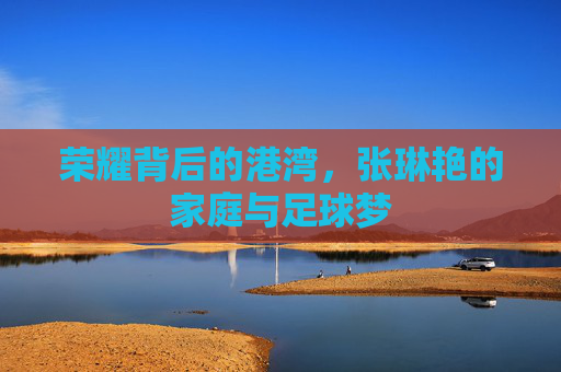 荣耀背后的港湾,张琳艳的家庭与足球梦