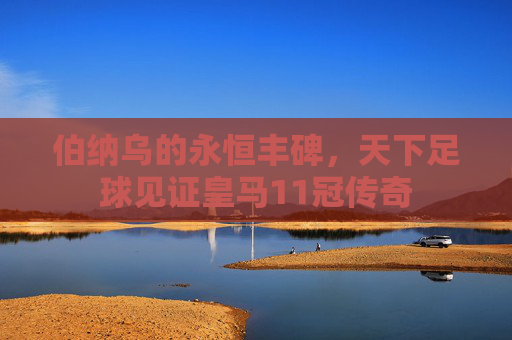 伯纳乌的永恒丰碑,天下足球见证皇马11冠传奇