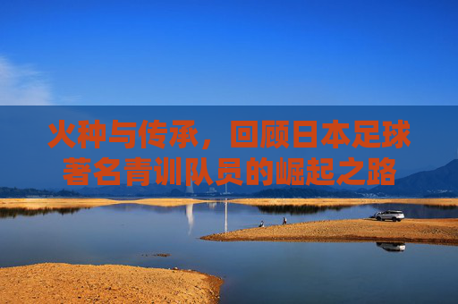火种与传承,回顾日本足球著名青训队员的崛起之路