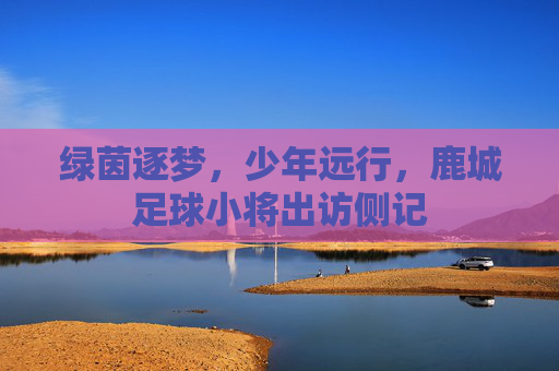 绿茵逐梦,少年远行,鹿城足球小将出访侧记