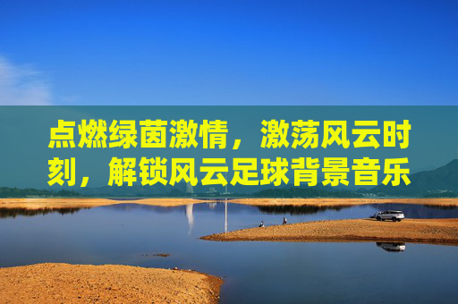 点燃绿茵激情,激荡风云时刻,解锁风云足球背景音乐素材的魔力