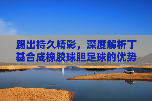 踢出持久精彩,深度解析丁基合成橡胶球胆足球的优势