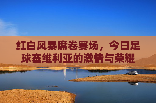 红白风暴席卷赛场,今日足球塞维利亚的激情与荣耀