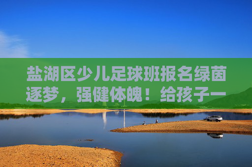盐湖区少儿足球班报名绿茵逐梦,强健体魄!给孩子一个在阳光下奔跑的理由