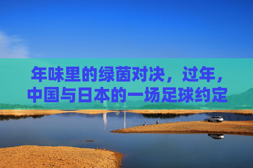 年味里的绿茵对决，过年，中国与日本的一场足球约定