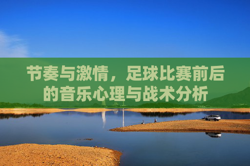 节奏与激情,足球比赛前后的音乐心理与战术分析