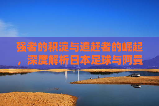 强者的积淀与追赶者的崛起,深度解析日本足球与阿曼足球的博弈